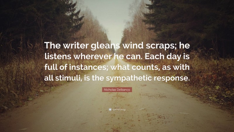 Nicholas Delbanco Quote: “The writer gleans wind scraps; he listens wherever he can. Each day is full of instances; what counts, as with all stimuli, is the sympathetic response.”