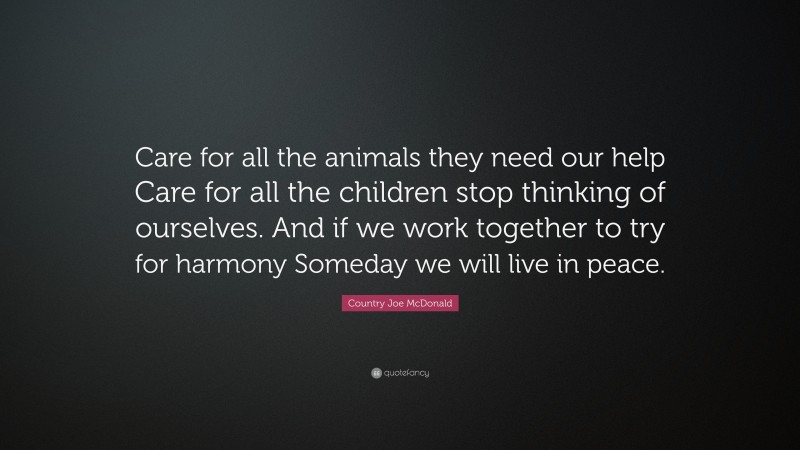 Country Joe McDonald Quote: “Care for all the animals they need our help Care for all the children stop thinking of ourselves. And if we work together to try for harmony Someday we will live in peace.”