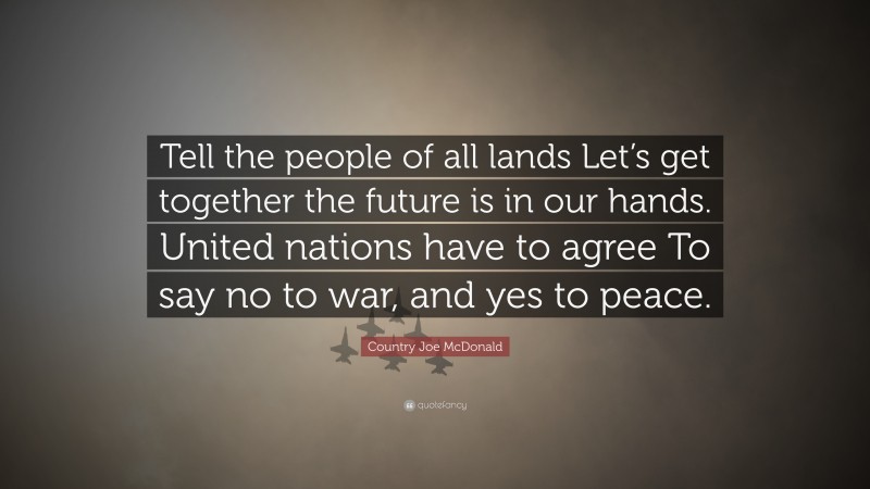 Country Joe McDonald Quote: “Tell the people of all lands Let’s get together the future is in our hands. United nations have to agree To say no to war, and yes to peace.”