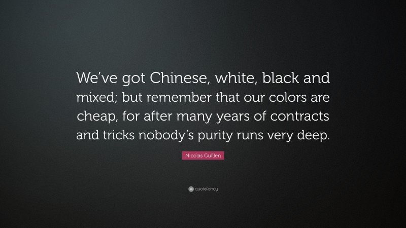 Nicolas Guillen Quote: “We’ve got Chinese, white, black and mixed; but remember that our colors are cheap, for after many years of contracts and tricks nobody’s purity runs very deep.”
