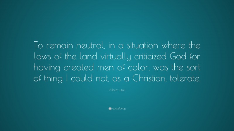 Albert Lutuli Quote: “To remain neutral, in a situation where the laws of the land virtually criticized God for having created men of color, was the sort of thing I could not, as a Christian, tolerate.”