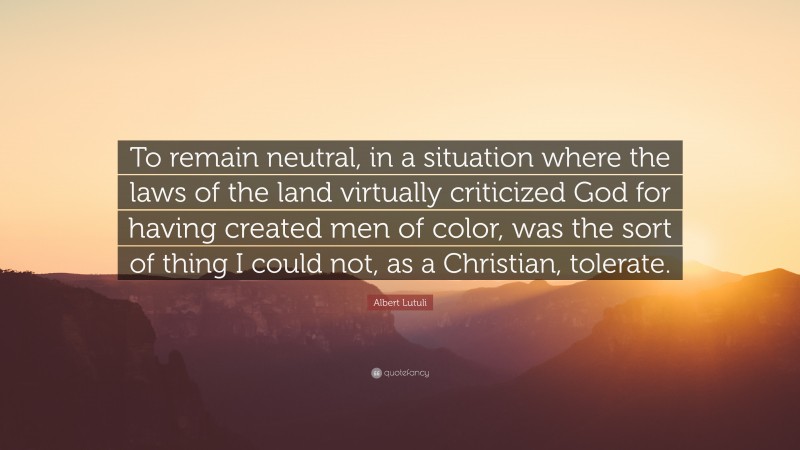 Albert Lutuli Quote: “To remain neutral, in a situation where the laws of the land virtually criticized God for having created men of color, was the sort of thing I could not, as a Christian, tolerate.”