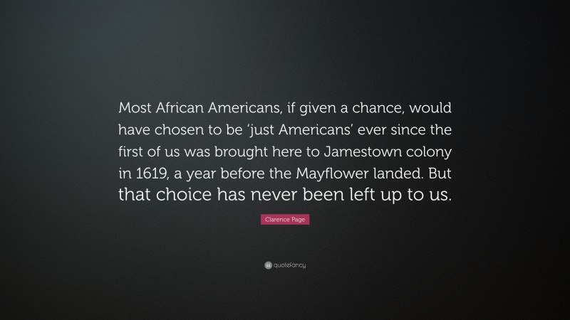 Clarence Page Quote: “Most African Americans, if given a chance, would have chosen to be ‘just Americans’ ever since the first of us was brought here to Jamestown colony in 1619, a year before the Mayflower landed. But that choice has never been left up to us.”