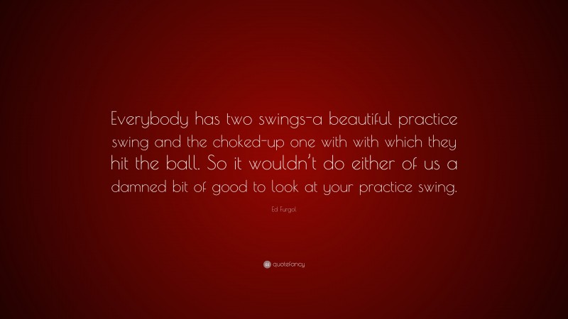 Ed Furgol Quote: “Everybody has two swings-a beautiful practice swing and the choked-up one with with which they hit the ball. So it wouldn’t do either of us a damned bit of good to look at your practice swing.”