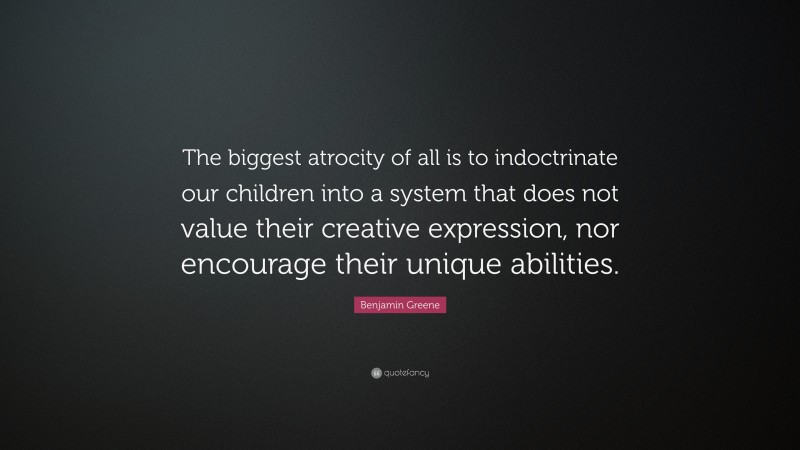 Benjamin Greene Quote: “The biggest atrocity of all is to indoctrinate our children into a system that does not value their creative expression, nor encourage their unique abilities.”