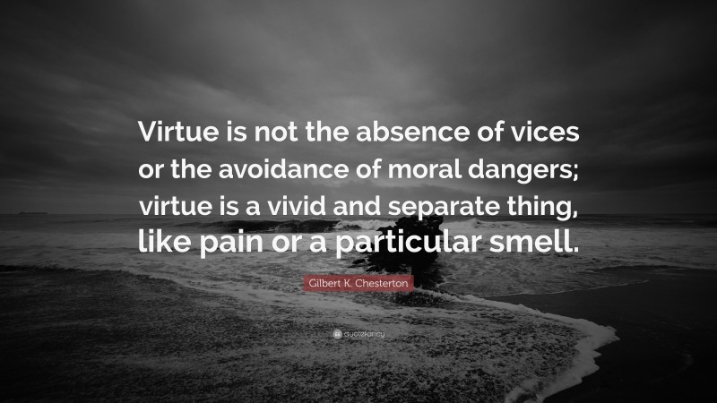 Gilbert K. Chesterton Quote: “Virtue is not the absence of vices or the avoidance of moral dangers; virtue is a vivid and separate thing, like pain or a particular smell.”