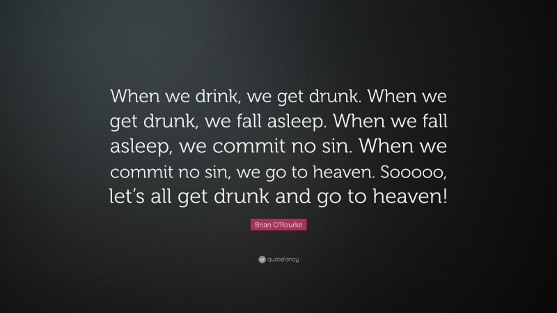 Brian O'Rourke Quote: “When we drink, we get drunk. When we get drunk, we fall asleep. When we fall asleep, we commit no sin. When we commit no sin, we go to heaven. Sooooo, let’s all get drunk and go to heaven!”