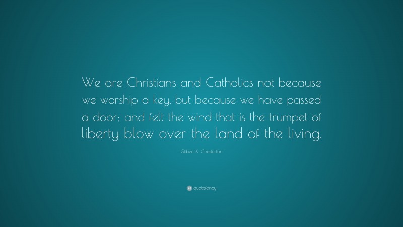 Gilbert K. Chesterton Quote: “We are Christians and Catholics not because we worship a key, but because we have passed a door; and felt the wind that is the trumpet of liberty blow over the land of the living.”