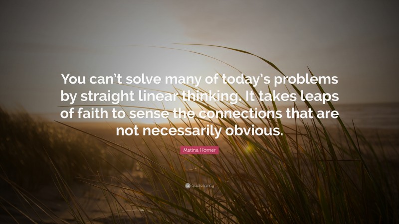 Matina Horner Quote: “You can’t solve many of today’s problems by straight linear thinking. It takes leaps of faith to sense the connections that are not necessarily obvious.”