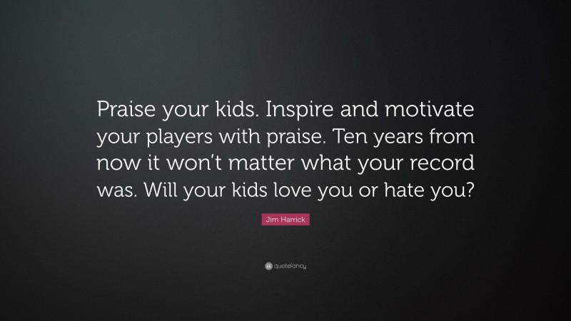 Jim Harrick Quote: “Praise your kids. Inspire and motivate your players with praise. Ten years from now it won’t matter what your record was. Will your kids love you or hate you?”