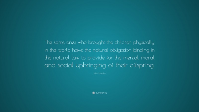 John Hardon Quote: “The same ones who brought the children physically in the world have the natural obligation binding in the natural law to provide for the mental, moral and social upbringing of their offspring.”