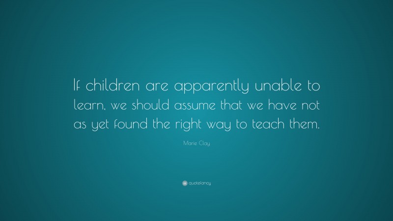 Marie Clay Quote: “If children are apparently unable to learn, we should assume that we have not as yet found the right way to teach them.”