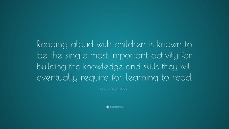 Marilyn Jager Adams Quote: “Reading aloud with children is known to be the single most important activity for building the knowledge and skills they will eventually require for learning to read.”