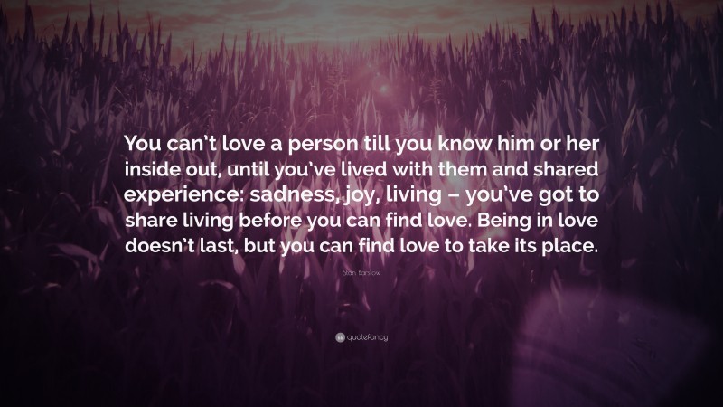 Stan Barstow Quote: “You can’t love a person till you know him or her inside out, until you’ve lived with them and shared experience: sadness, joy, living – you’ve got to share living before you can find love. Being in love doesn’t last, but you can find love to take its place.”