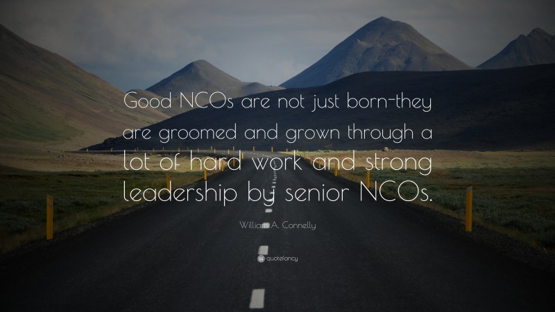 William A. Connelly Quote: “Good NCOs are not just born-they are groomed and grown through a lot of hard work and strong leadership by senior NCOs.”