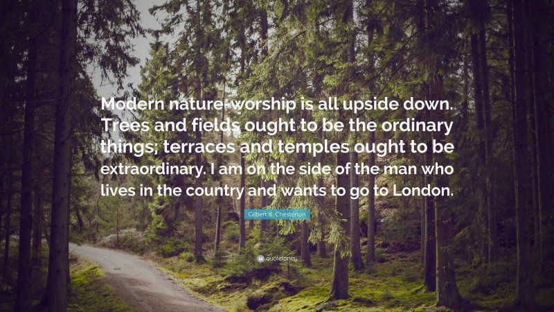 Gilbert K. Chesterton Quote: “Modern nature-worship is all upside down. Trees and fields ought to be the ordinary things; terraces and temples ought to be extraordinary. I am on the side of the man who lives in the country and wants to go to London.”