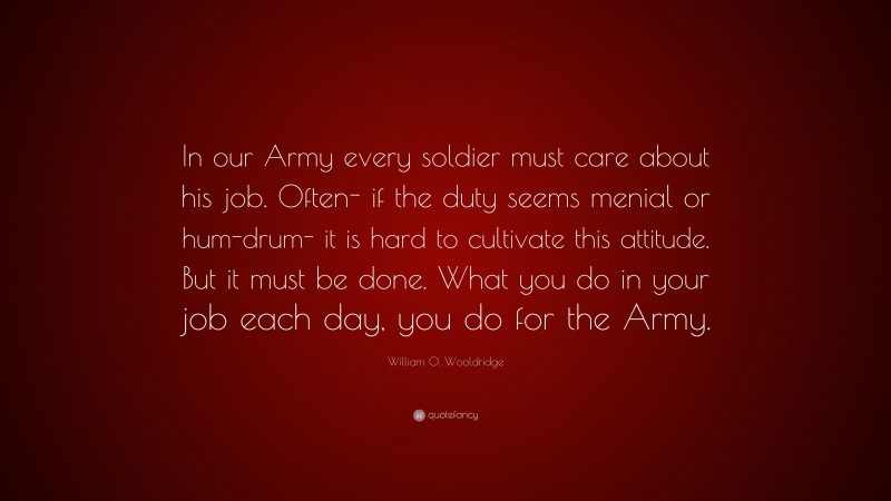 William O. Wooldridge Quote: “In our Army every soldier must care about his job. Often- if the duty seems menial or hum-drum- it is hard to cultivate this attitude. But it must be done. What you do in your job each day, you do for the Army.”