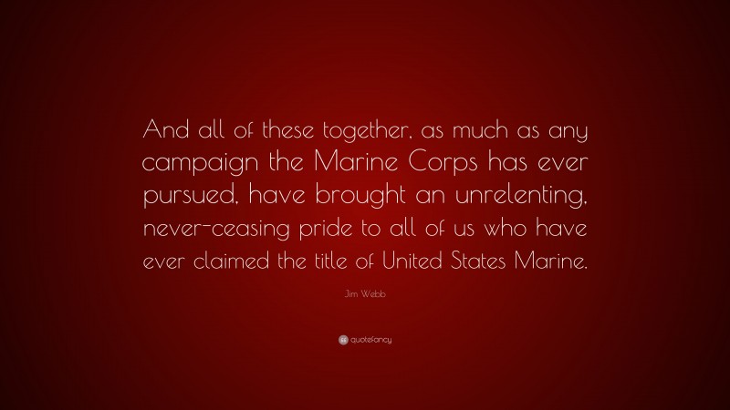 Jim Webb Quote: “And all of these together, as much as any campaign the Marine Corps has ever pursued, have brought an unrelenting, never-ceasing pride to all of us who have ever claimed the title of United States Marine.”