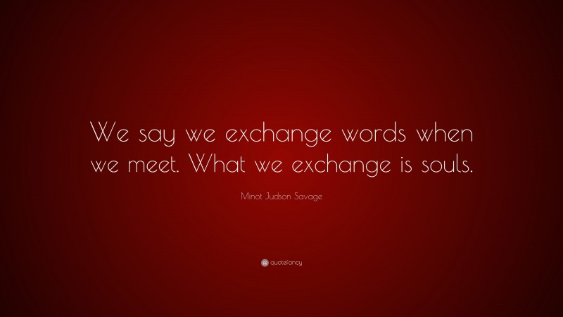 Minot Judson Savage Quote: “We say we exchange words when we meet. What we exchange is souls.”