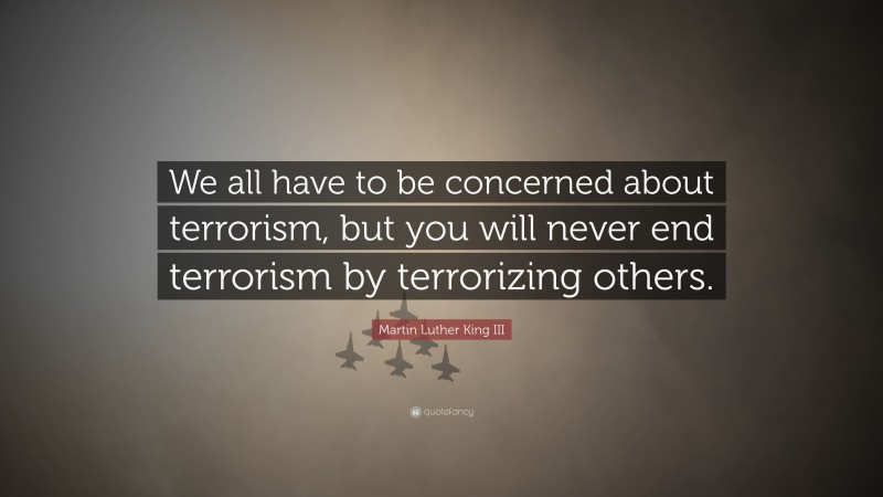 Martin Luther King III Quote: “We all have to be concerned about terrorism, but you will never end terrorism by terrorizing others.”