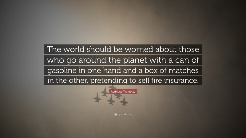 Rodrigue Tremblay Quote: “The world should be worried about those who go around the planet with a can of gasoline in one hand and a box of matches in the other, pretending to sell fire insurance.”