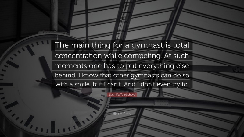 Ludmilla Tourischeva Quote: “The main thing for a gymnast is total concentration while competing. At such moments one has to put everything else behind. I know that other gymnasts can do so with a smile, but I can’t. And I don’t even try to.”
