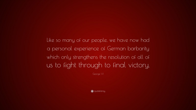 George VI Quote: “Like so many of our people, we have now had a personal experience of German barbarity which only strengthens the resolution of all of us to fight through to final victory.”
