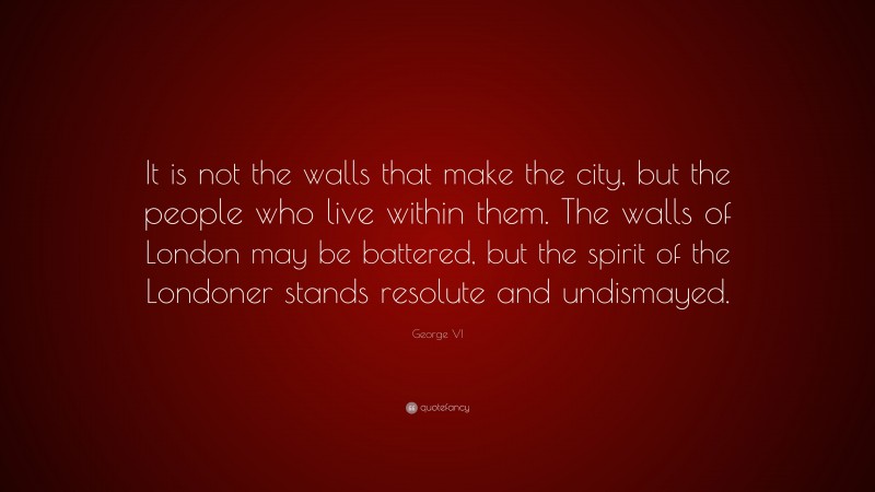 George VI Quote: “It is not the walls that make the city, but the people who live within them. The walls of London may be battered, but the spirit of the Londoner stands resolute and undismayed.”