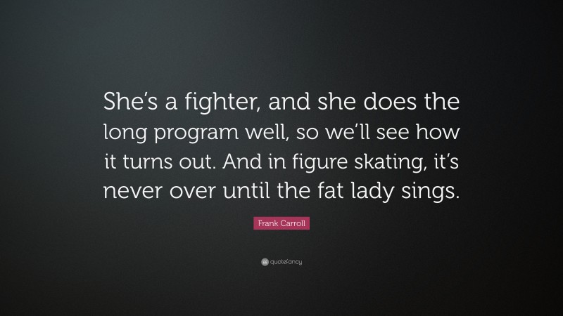 Frank Carroll Quote: “She’s a fighter, and she does the long program well, so we’ll see how it turns out. And in figure skating, it’s never over until the fat lady sings.”