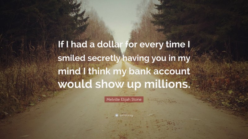 Melville Elijah Stone Quote: “If I had a dollar for every time I smiled secretly having you in my mind I think my bank account would show up millions.”
