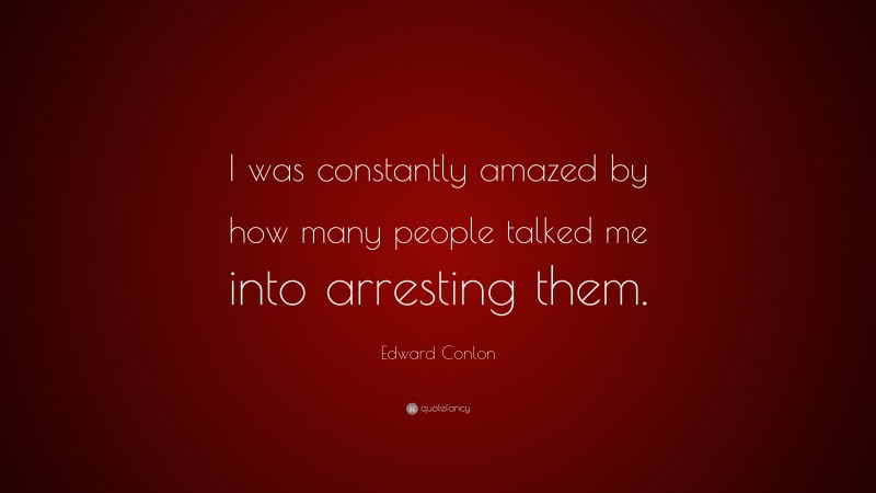 Edward Conlon Quote: “I was constantly amazed by how many people talked me into arresting them.”