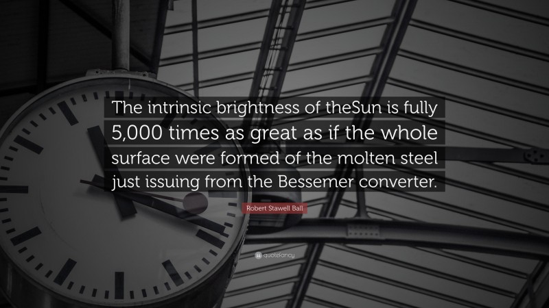 Robert Stawell Ball Quote: “The intrinsic brightness of theSun is fully 5,000 times as great as if the whole surface were formed of the molten steel just issuing from the Bessemer converter.”