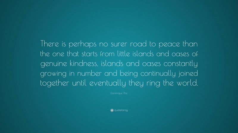 Dominique Pire Quote: “There is perhaps no surer road to peace than the one that starts from little islands and oases of genuine kindness, islands and oases constantly growing in number and being continually joined together until eventually they ring the world.”