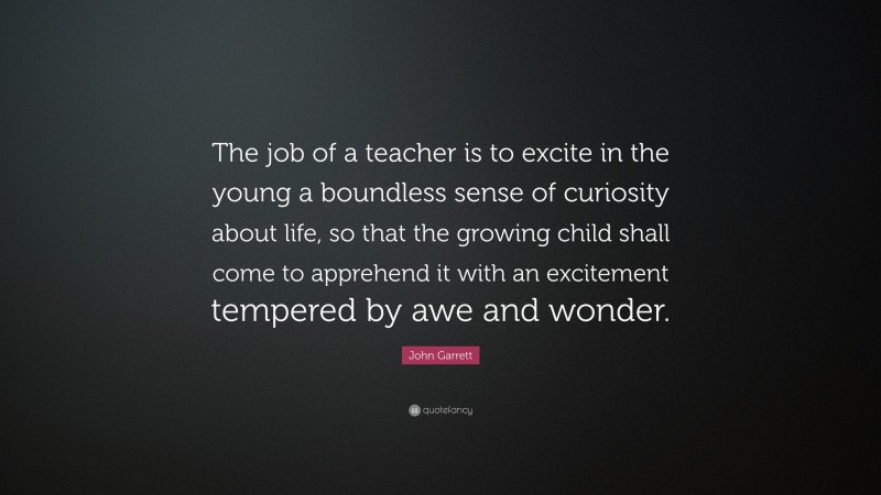 John Garrett Quote: “The job of a teacher is to excite in the young a boundless sense of curiosity about life, so that the growing child shall come to apprehend it with an excitement tempered by awe and wonder.”