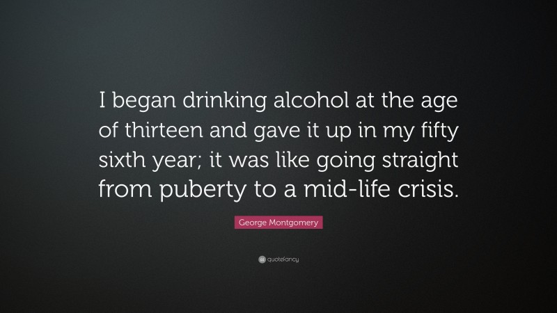 George Montgomery Quote: “I began drinking alcohol at the age of thirteen and gave it up in my fifty sixth year; it was like going straight from puberty to a mid-life crisis.”