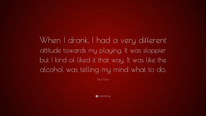 Mick Mars Quote: “When I drank, I had a very different attitude towards my playing. It was sloppier but I kind of liked it that way. It was like the alcohol was telling my mind what to do.”