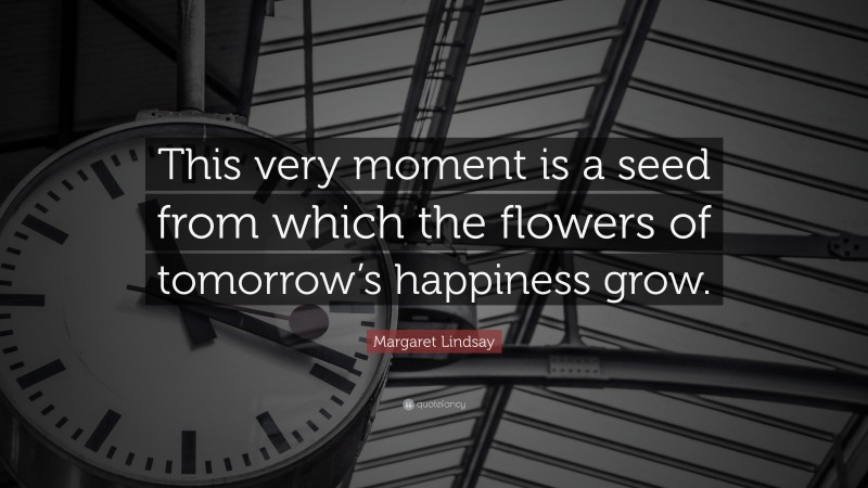 Margaret Lindsay Quote: “This very moment is a seed from which the flowers of tomorrow’s happiness grow.”