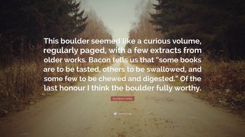 Archibald Geikie Quote: “This boulder seemed like a curious volume, regularly paged, with a few extracts from older works. Bacon tells us that “some books are to be tasted, others to be swallowed, and some few to be chewed and digested.” Of the last honour I think the boulder fully worthy.”