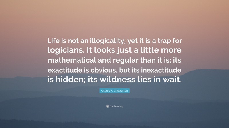 Gilbert K. Chesterton Quote: “Life is not an illogicality; yet it is a trap for logicians. It looks just a little more mathematical and regular than it is; its exactitude is obvious, but its inexactitude is hidden; its wildness lies in wait.”
