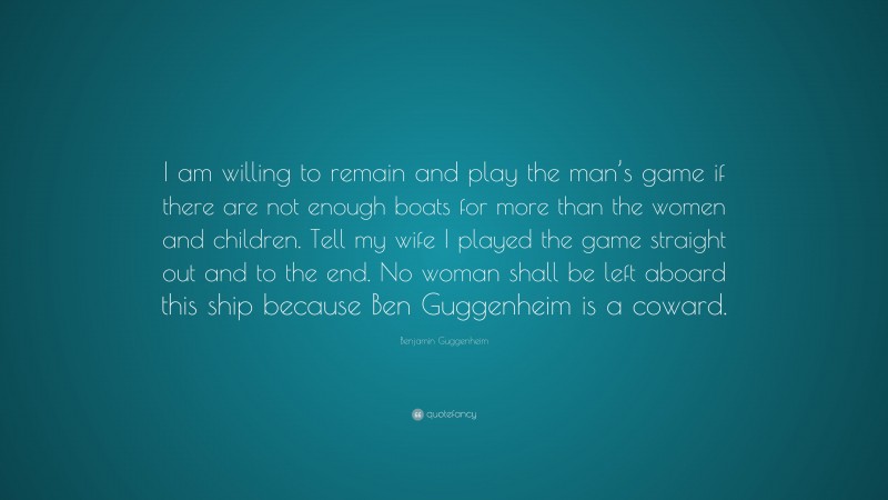 Benjamin Guggenheim Quote: “I am willing to remain and play the man’s game if there are not enough boats for more than the women and children. Tell my wife I played the game straight out and to the end. No woman shall be left aboard this ship because Ben Guggenheim is a coward.”