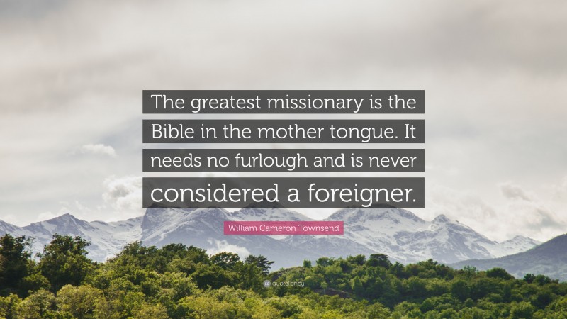 William Cameron Townsend Quote: “The greatest missionary is the Bible in the mother tongue. It needs no furlough and is never considered a foreigner.”