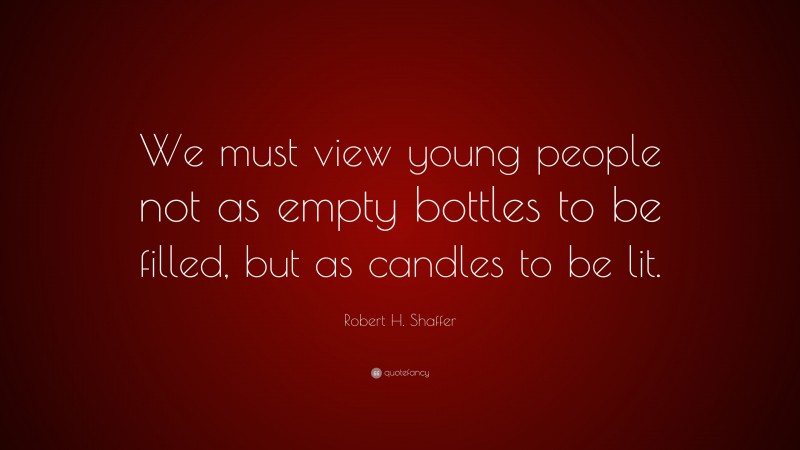 Robert H. Shaffer Quote: “We must view young people not as empty bottles to be filled, but as candles to be lit.”