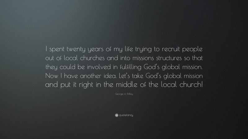 George H. Miley Quote: “I spent twenty years of my life trying to recruit people out of local churches and into missions structures so that they could be involved in fulfilling God’s global mission. Now I have another idea. Let’s take God’s global mission and put it right in the middle of the local church!”