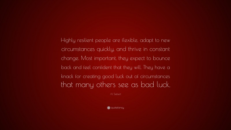 Al Siebert Quote: “Highly resilient people are flexible, adapt to new circumstances quickly, and thrive in constant change. Most important, they expect to bounce back and feel confident that they will. They have a knack for creating good luck out of circumstances that many others see as bad luck.”