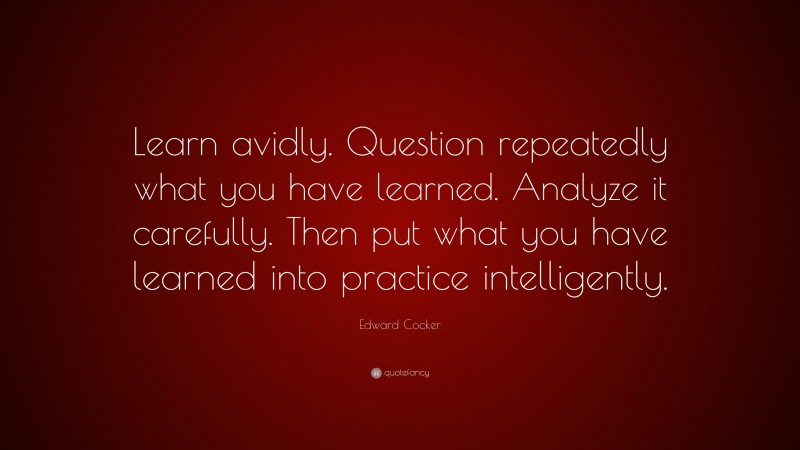 Edward Cocker Quote: “Learn avidly. Question repeatedly what you have learned. Analyze it carefully. Then put what you have learned into practice intelligently.”