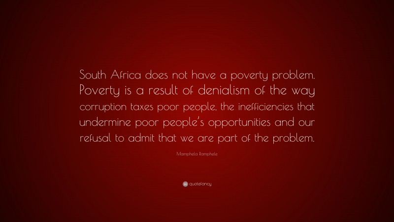 Mamphela Ramphele Quote: “South Africa does not have a poverty problem. Poverty is a result of denialism of the way corruption taxes poor people, the inefficiencies that undermine poor people’s opportunities and our refusal to admit that we are part of the problem.”