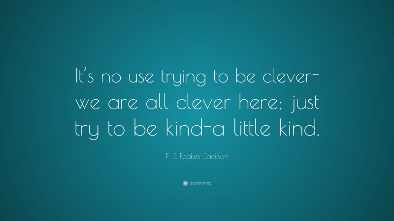 F. J. Foakes-Jackson Quote: “It’s no use trying to be clever-we are all clever here; just try to be kind-a little kind.”