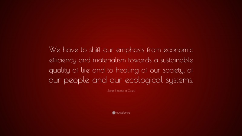 Janet Holmes a Court Quote: “We have to shift our emphasis from economic efficiency and materialism towards a sustainable quality of life and to healing of our society, of our people and our ecological systems.”