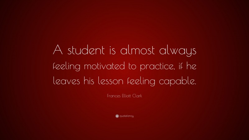 Frances Elliott Clark Quote: “A student is almost always feeling motivated to practice, if he leaves his lesson feeling capable.”