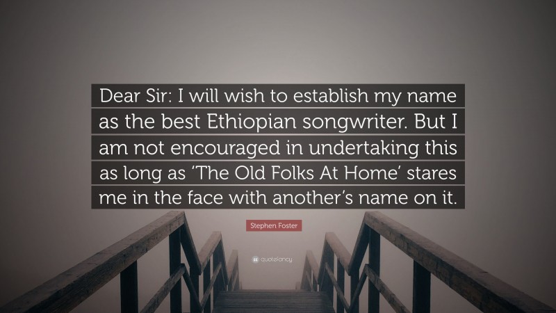 Stephen Foster Quote: “Dear Sir: I will wish to establish my name as the best Ethiopian songwriter. But I am not encouraged in undertaking this as long as ‘The Old Folks At Home’ stares me in the face with another’s name on it.”